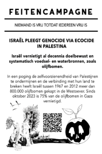 ISRAËL PLEEGT GENOCIDE VIA ECOCIDE IN PALESTINA Israël vernietigt al decennia doelbewust en systematisch voedsel- en waterbronnen, zoals olijfbomen. In een poging de zelfvoorzienendheid van Palestijnen te ondermijnen en de verbinding met hun land te breken heeft Israël tussen 1967 en 2012 meer dan 800.000 olijfbomen gekapt in de Westoever. Sinds oktober 2023 is 75% van de olijfbomen in Gaza vernietigd.
