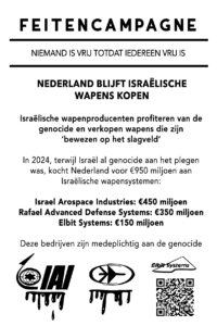 NEDERLAND BLIJFT ISRAËLISCHE WAPENS KOPEN Israëlische wapenproducenten profiteren van de genocide en verkopen wapens die zijn "bewezen op het slagveld" In 2024, terwijl Israël genocide aan het plegen was, kocht Nederland voor €950 miljoen aan Israëlische wapensystemen: Israel Aerospace Industries (€450 miljoen), Rafael Advanced Defense Systems (€350 miljoen) en Elbit Systems (€150 miljoen). Deze bedrijven zijn medeplichtig aan de genocide.