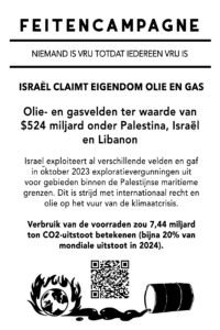 ISRAËL CLAIMT EIGENDOM OLIE EN GAS Olie- en gasvelden ter waarde van $524 miljard onder Palestina, Israël en Libanon Israël exploiteert al verschillende velden en gaf in oktober 2023 exploratievergunningen uit voor gebieden binnen de Palestijnse maritieme grenzen. Dit is in strijd met internationaal recht en olie op het vuur van de klimaatcrisis. Verbruik van de voorraden zou 7,44 miljard ton CO2-uitstoot betekenen (bijna 20% van mondiale uitstoot in 2024).